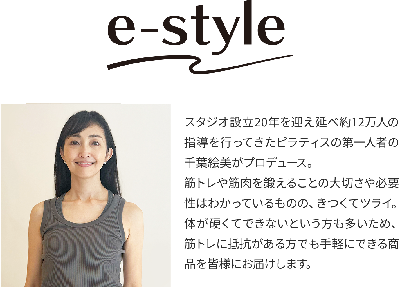 イースタイル スタジオ設立20年を迎え延べ約12万人の指導を行ってきたピラティスの第一人者の千葉絵美がプロデュース。筋トレや筋肉を鍛えることの大切さや必要性はわかっているものの、きつくてツライ。体が硬くてできないという方も多いため、筋トレに抵抗がある方でも手軽にできる商品を皆様にお届けします。