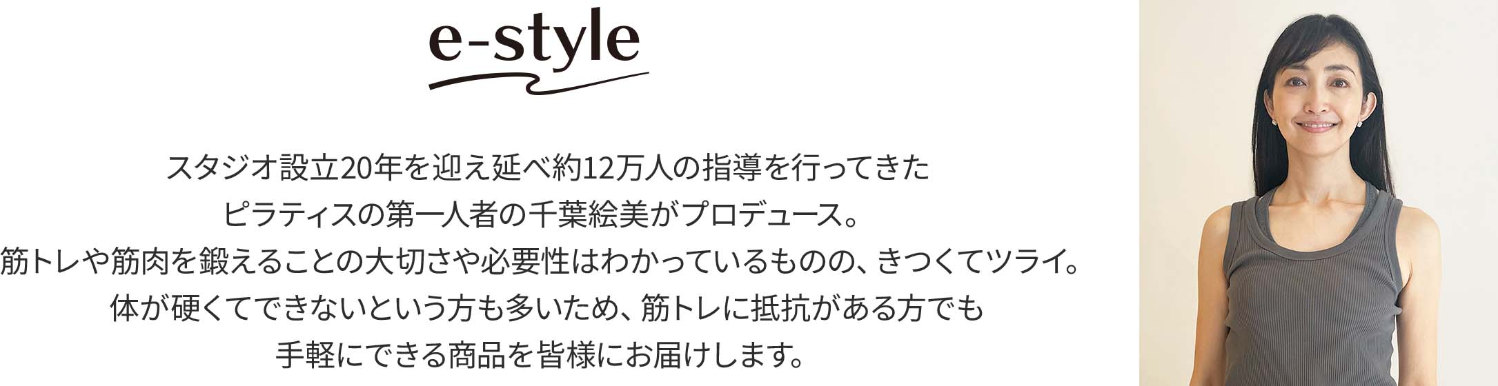 イースタイル スタジオ設立20年を迎え延べ約12万人の指導を行ってきたピラティスの第一人者の千葉絵美がプロデュース。筋トレや筋肉を鍛えることの大切さや必要性はわかっているものの、きつくてツライ。体が硬くてできないという方も多いため、筋トレに抵抗がある方でも手軽にできる商品を皆様にお届けします。